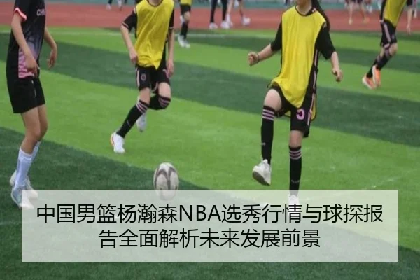 中国男篮杨瀚森NBA选秀行情与球探报告全面解析未来发展前景（kaiyun）