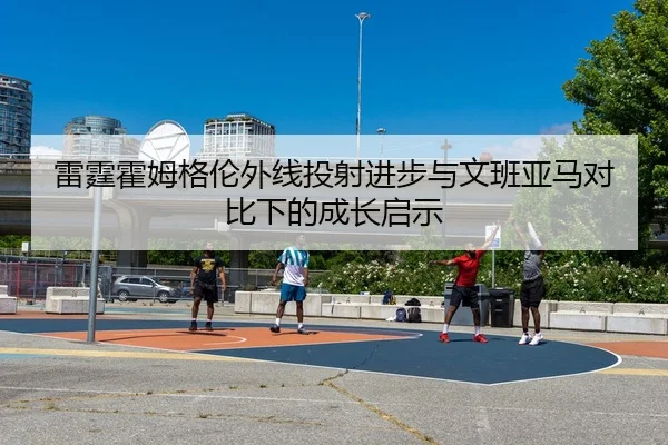雷霆霍姆格伦外线投射进步与文班亚马对比下的成长启示（kaiyun）