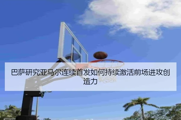 巴萨研究亚马尔连续首发如何持续激活前场进攻创造力（kaiyun）