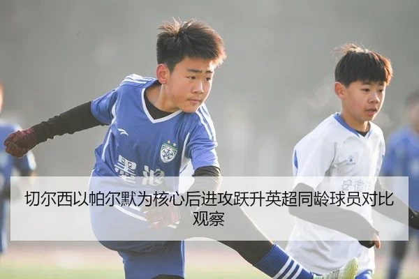 切尔西以帕尔默为核心后进攻跃升英超同龄球员对比观察（kaiyun）